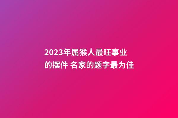2023年属猴人最旺事业的摆件 名家的题字最为佳
